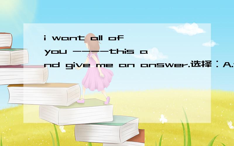 i want all of you ----this and give me an answer.选择：A.to think aboutB.think aboutC.thinks aboutD.thinking about选哪个?