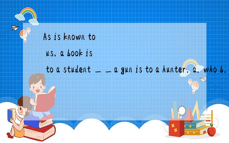 As is known to us, a book is to a student __a gun is to a hunter. a. who b. where c. whose d.what As is known to us, a book is to a student __a gun is to a hunter. a. who b. where c. whose d.what怎样分析此题?请从句子成分,语法结构,时
