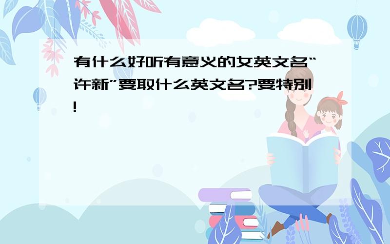 有什么好听有意义的女英文名“许新”要取什么英文名?要特别!