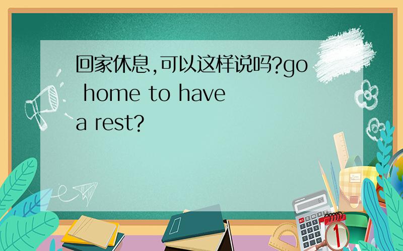 回家休息,可以这样说吗?go home to have a rest?