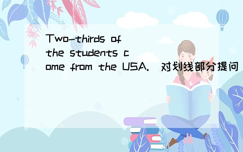 Two-thirds of the students come from the USA.(对划线部分提问） 划在Two-thirds_______ ________ students come from the USA?