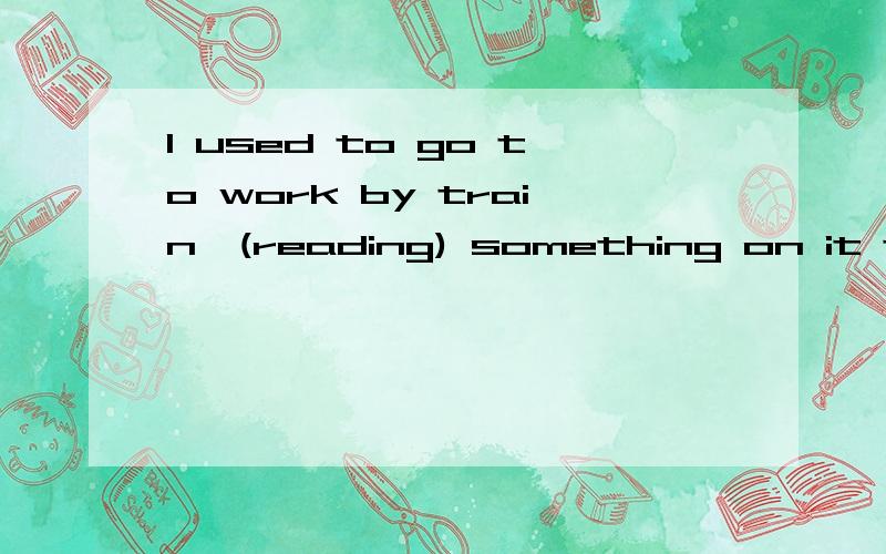 I used to go to work by train,(reading) something on it to kill time我想知道为什么填reading而不是read?