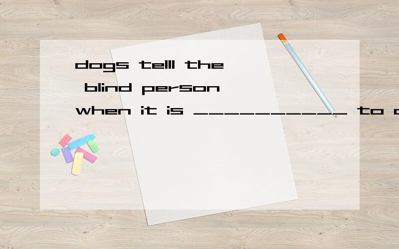 dogs telll the blind person when it is __________ to cross the road (safe)