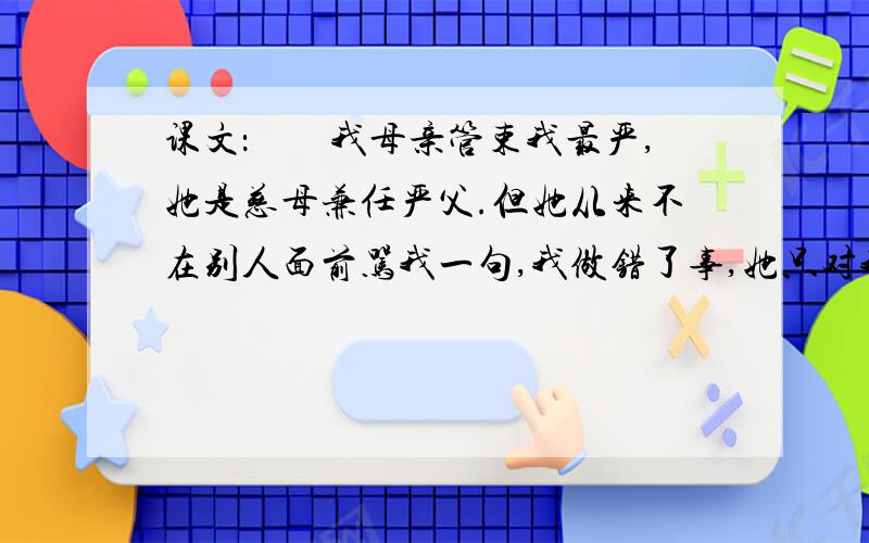 课文：　　我母亲管束我最严,她是慈母兼任严父.但她从来不在别人面前骂我一句,我做错了事,她只对我一望,我看见了她的严厉眼光,便吓住了.犯的事小,她等到第二天早晨我睡醒时才教训我.