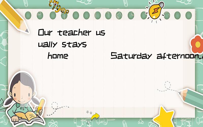 Our teacher usually stays ___home ____Saturday afternoon.A.ar;in B.at;on C.in;at D.on;on应该选择哪个答案?在像Saturday afternoon这样的短语前应该用哪个借词