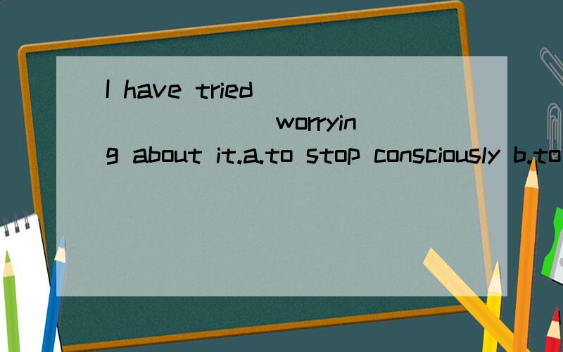 I have tried _______ worrying about it.a.to stop consciously b.to consciously stopI have tried _______ worrying about it.a.to stop consciously b.to consciously stopc.to conscious stopping d.to stopping consciously