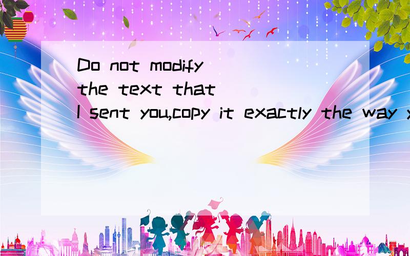 Do not modify the text that I sent you,copy it exactly the way you got it.这句话我怎么翻译?