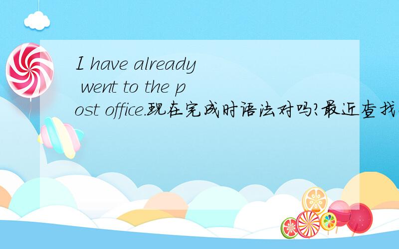 I have already went to the post office.现在完成时语法对吗?最近查找资料英语现在完成时的语法have done,看到一个百度问问里面有个人做了这样的回答,我想知道他的例句里面为什么用went而不是用gone?