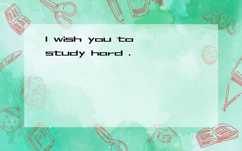 I wish you to study hard .