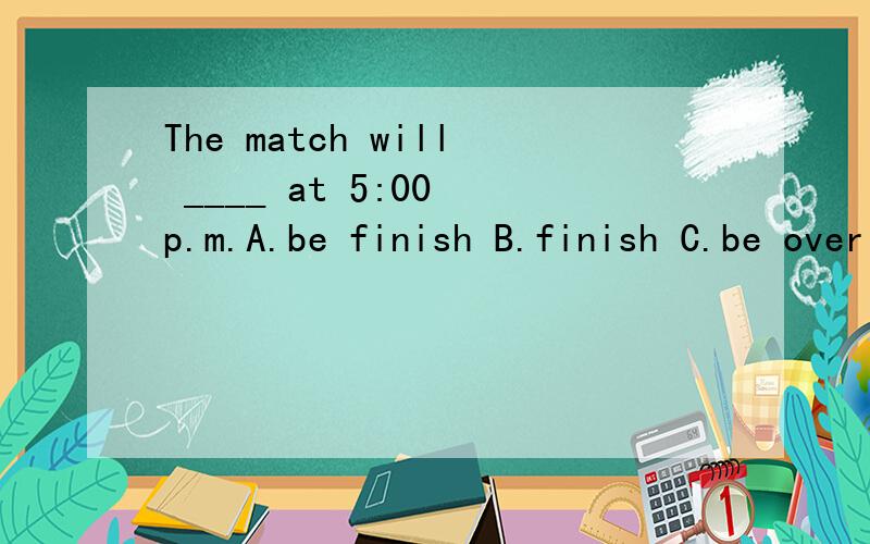 The match will ____ at 5:00 p.m.A.be finish B.finish C.be over D.over