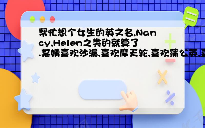 帮忙想个女生的英文名,Nancy,Helen之类的就算了.某婧喜欢沙漏,喜欢摩天轮,喜欢蒲公英,喜欢看小说,偶尔抽风加文艺.就这个女人的英文名.