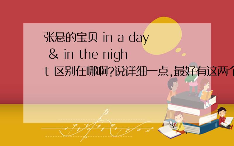 张悬的宝贝 in a day & in the night 区别在哪啊?说详细一点,最好有这两个歌的来历.