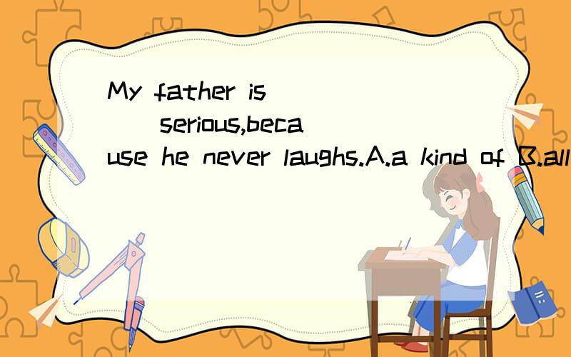 My father is____serious,because he never laughs.A.a kind of B.all kinds of C.kinds of D.kind of选什么?理由.