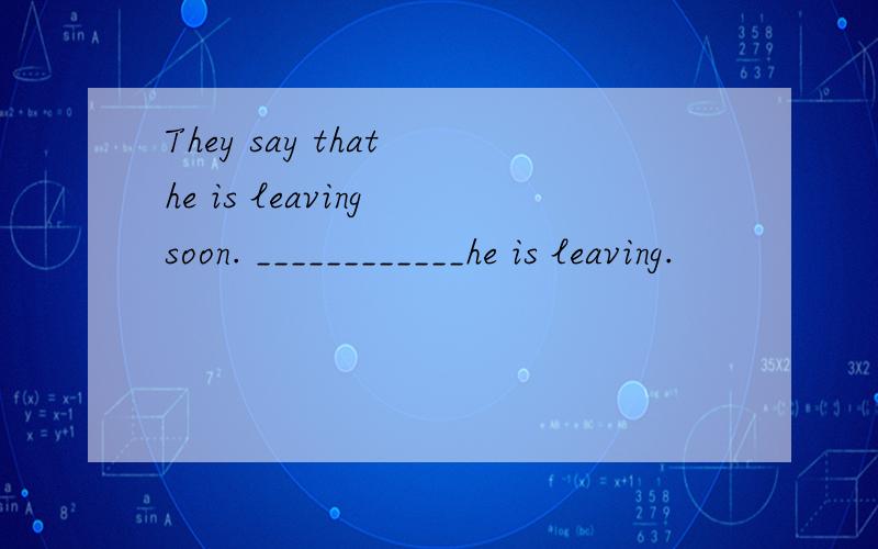 They say that he is leaving soon. ____________he is leaving.