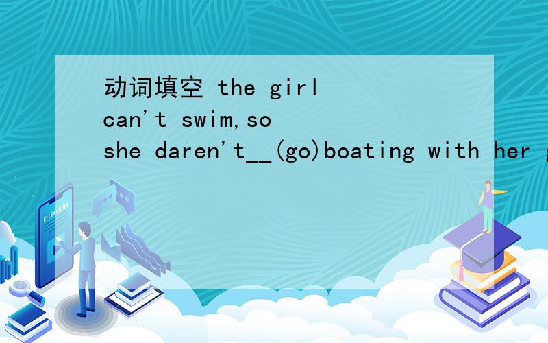 动词填空 the girl can't swim,so she daren't__(go)boating with her good friends.