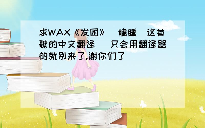 求WAX《发困》（瞌睡）这首歌的中文翻译 （只会用翻译器的就别来了,谢你们了）