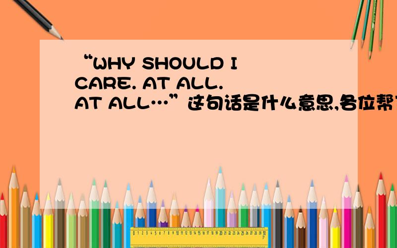 “WHY SHOULD I CARE. AT ALL. AT ALL…”这句话是什么意思,各位帮下小弟吧