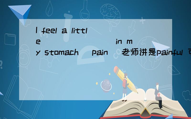 I feel a little________ in my stomach (pain) 老师讲是painful 可是不是有feel pain 所以到底填什么