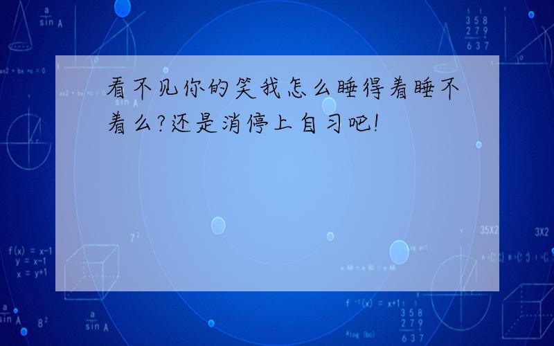 看不见你的笑我怎么睡得着睡不着么?还是消停上自习吧!