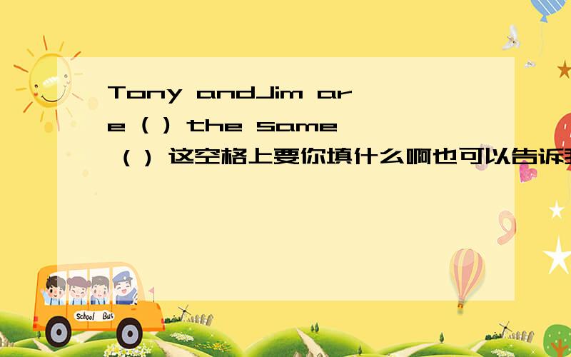 Tony andJim are ( ) the same ( ) 这空格上要你填什么啊也可以告诉我这是什么问句,