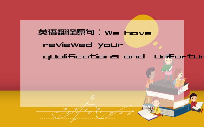 英语翻译原句：We have reviewed your qualifications and,unfortunately,are not able to pursue your application further.背景：网络申请职位,公司的回信.