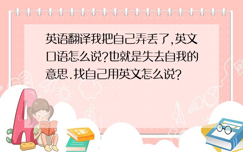 英语翻译我把自己弄丢了,英文口语怎么说?也就是失去自我的意思.找自己用英文怎么说?