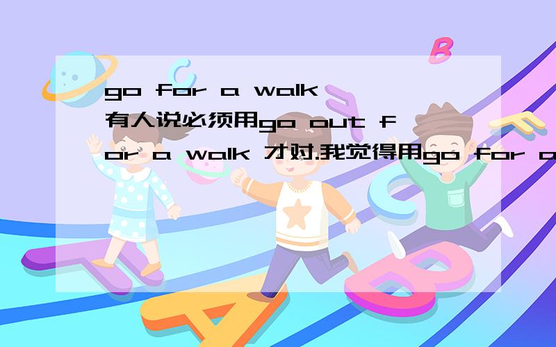 go for a walk 有人说必须用go out for a walk 才对.我觉得用go for a walk 也是可以的~先谢过了