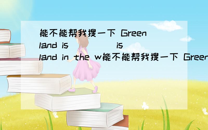 能不能帮我搜一下 Greenland is_____island in the w能不能帮我搜一下 Greenland is_____island in the word.It is in the north of Europe.这个短文?