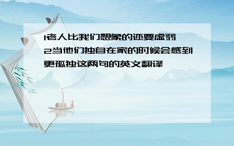 1老人比我们想象的还要虚弱 2当他们独自在家的时候会感到更孤独这两句的英文翻译