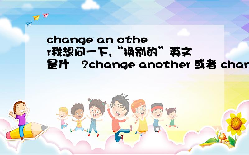 change an other我想问一下,“换别的”英文是什麼?change another 或者 change to another 如果 change to another 对,那麼为什麼要加TO?