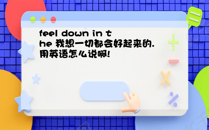 feel down in the 我想一切都会好起来的.用英语怎么说啊!