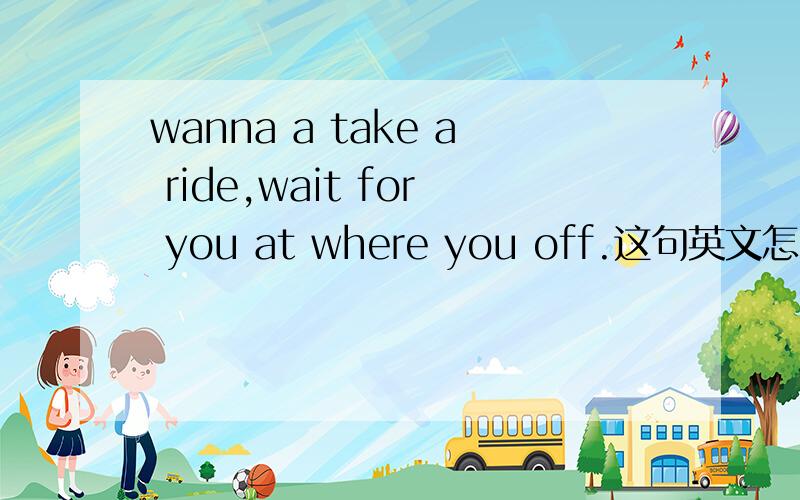 wanna a take a ride,wait for you at where you off.这句英文怎么解释?