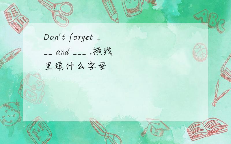 Don't forget ___ and ___ ,横线里填什么字母