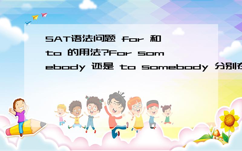 SAT语法问题 for 和 to 的用法?For somebody 还是 to somebody 分别在什么不同的情况下使用（不包括介词搭配 就是表示 对于...的意思）我想问的是 对于...的意思 的时候 for 还是 to比如说 For scientists,