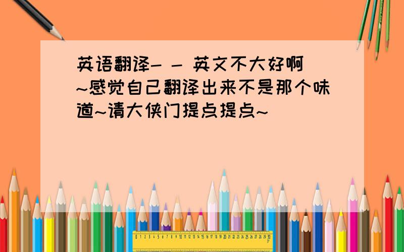 英语翻译- - 英文不大好啊~感觉自己翻译出来不是那个味道~请大侠门提点提点~