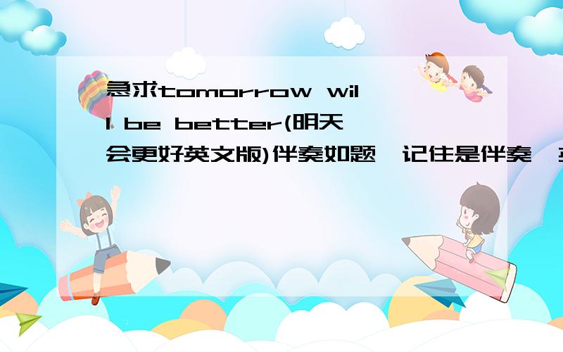 急求tomorrow will be better(明天会更好英文版)伴奏如题,记住是伴奏,英文的是伴奏啊,不要有唱的,晕死