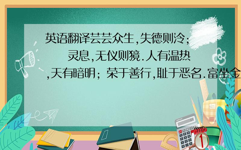 英语翻译芸芸众生,失德则泠；烝烝灵息,无仪则獍.人有温热,天有暗明；荣于善行,耻于恶名.富坐金山,不仁劣性；贫居寒窟,德守温情.当思起点初兴,一如百家争鸣.拭目今日,小白横行；文不能