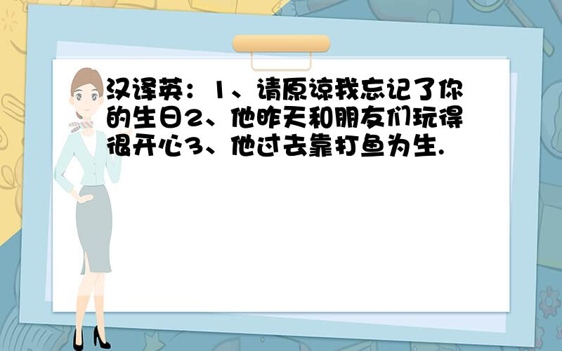 汉译英：1、请原谅我忘记了你的生日2、他昨天和朋友们玩得很开心3、他过去靠打鱼为生.