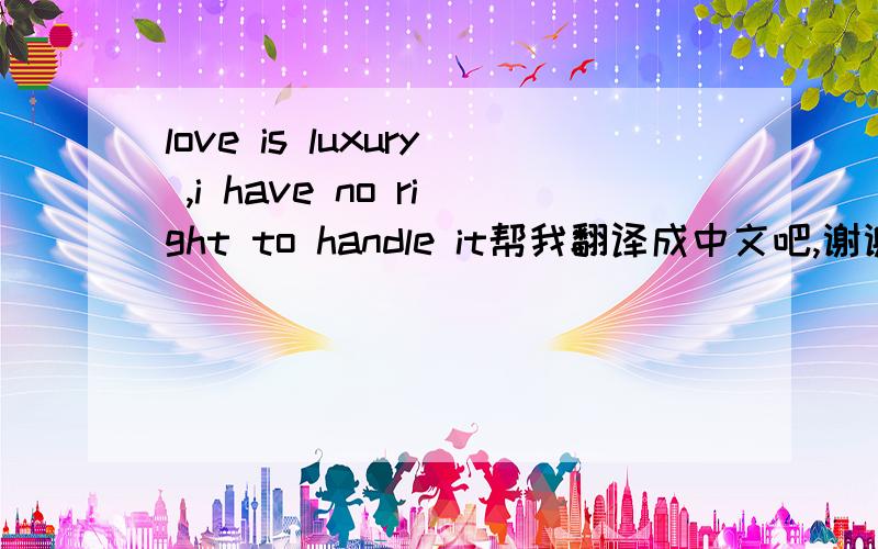 love is luxury ,i have no right to handle it帮我翻译成中文吧,谢谢