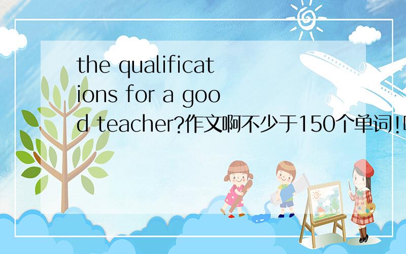 the qualifications for a good teacher?作文啊不少于150个单词!哪位大哥帮帮小弟?今晚就的交啊