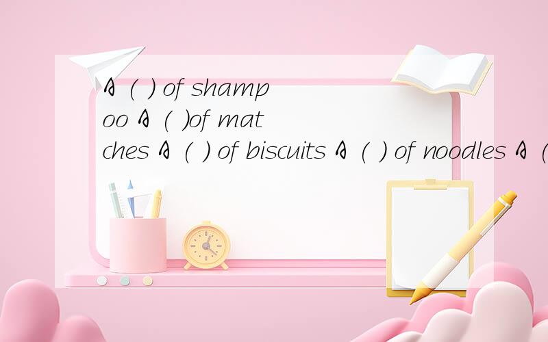 A ( ) of shampoo A ( )of matches A ( ) of biscuits A ( ) of noodles A ( ) of tea A ( ) of tollet paA ( ) of toilet paper 在超市买东西怎样用量词，不可能买到一杯茶吧？