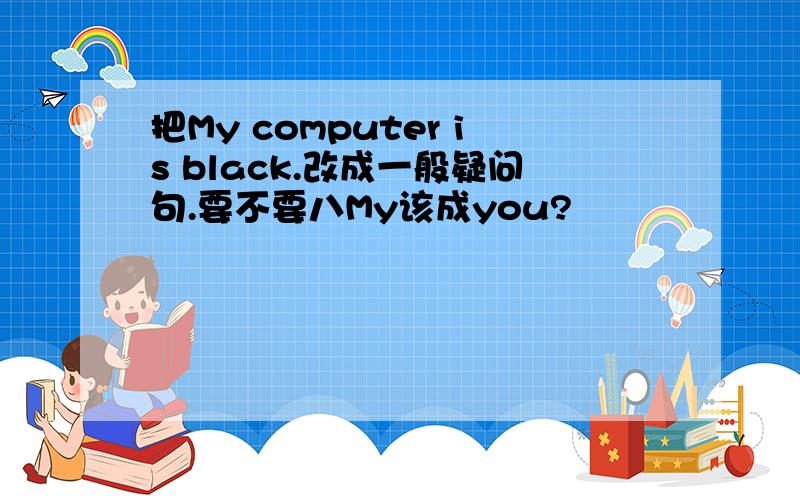 把My computer is black.改成一般疑问句.要不要八My该成you?