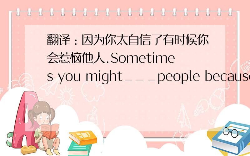 翻译：因为你太自信了有时候你会惹恼他人.Sometimes you might___people because you are so___.