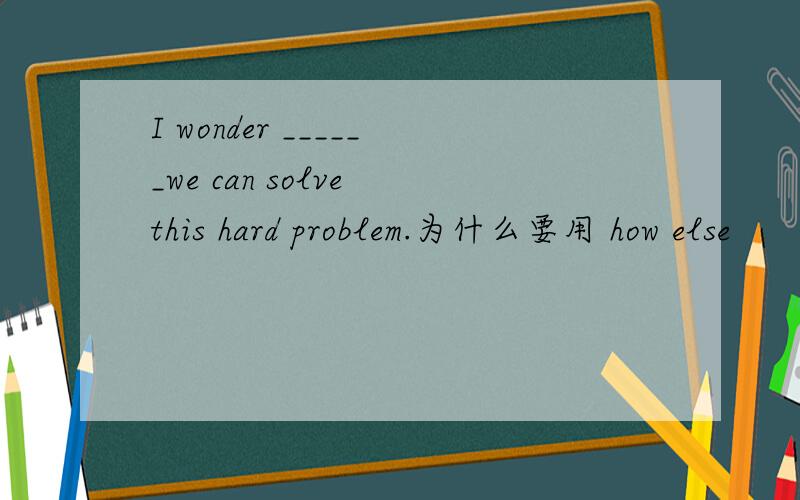 I wonder ______we can solve this hard problem.为什么要用 how else