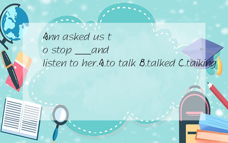 Ann asked us to stop ___and listen to her.A.to talk B.talked C.taiking