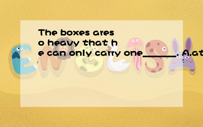 The boxes areso heavy that he can only carry one_______. A.at a time B.at the same time