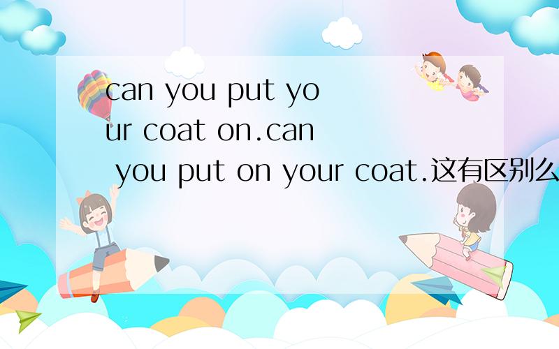 can you put your coat on.can you put on your coat.这有区别么 语法读对么.你能穿上你的大衣么?