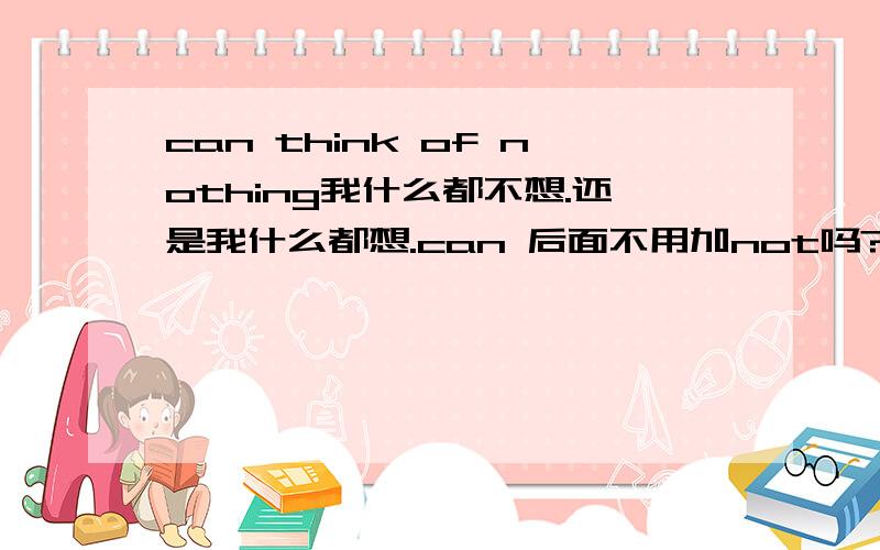 can think of nothing我什么都不想.还是我什么都想.can 后面不用加not吗?