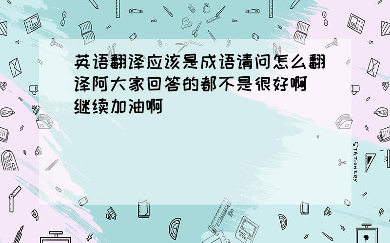 英语翻译应该是成语请问怎么翻译阿大家回答的都不是很好啊 继续加油啊