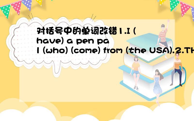 对括号中的单词改错1.I (have) a pen pal (who) (come) from (the USA).2.THe man (with) (that) my father (is talking) (is) our headmaster.